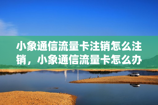 小象通信流量卡注销怎么注销，小象通信流量卡怎么办理(小象通信流量卡客服电话多少)