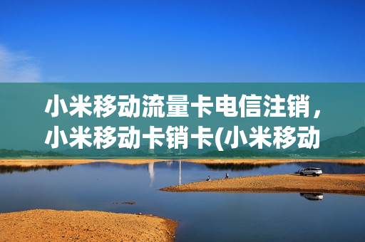 小米移动流量卡电信注销，小米移动卡销卡(小米移动卡要在哪销号)