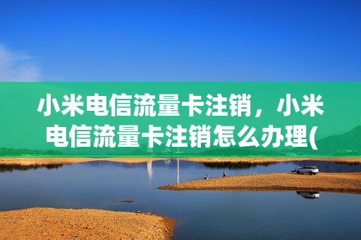小米电信流量卡注销，小米电信流量卡注销怎么办理(小米电信卡注销流程)