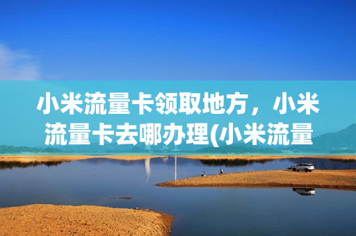 小米流量卡领取地方，小米流量卡去哪办理(小米流量卡如何办理)