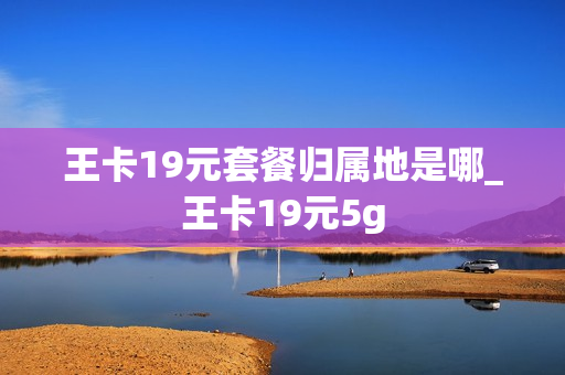 王卡19元套餐归属地是哪_王卡19元5g