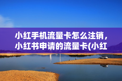 小红手机流量卡怎么注销，小红书申请的流量卡(小红书上的流量卡是真的吗)