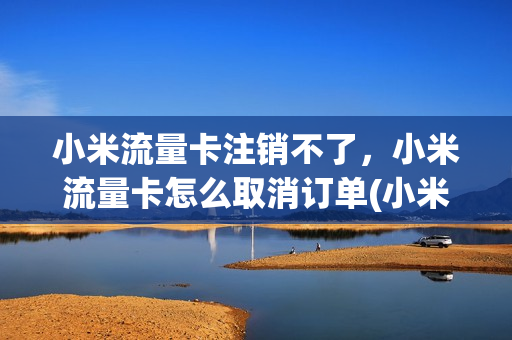 小米流量卡注销不了，小米流量卡怎么取消订单(小米流量卡怎样注销)