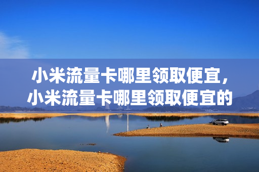 小米流量卡哪里领取便宜，小米流量卡哪里领取便宜的(小米流量卡怎么领取)