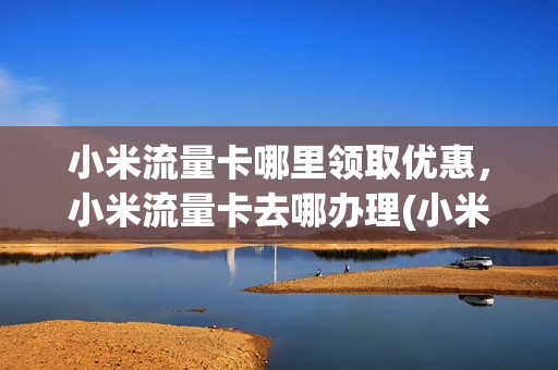 小米流量卡哪里领取优惠，小米流量卡去哪办理(小米流量卡在哪办)
