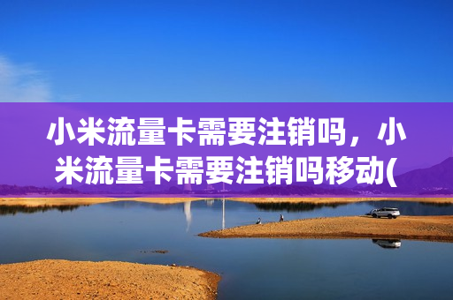 小米流量卡需要注销吗，小米流量卡需要注销吗移动(小米流量卡收费标准)