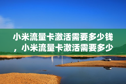 小米流量卡激活需要多少钱，小米流量卡激活需要多少钱一张(小米的流量卡激活了怎么注销)