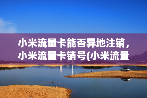 小米流量卡能否异地注销，小米流量卡销号(小米流量卡可以选择归属地吗)
