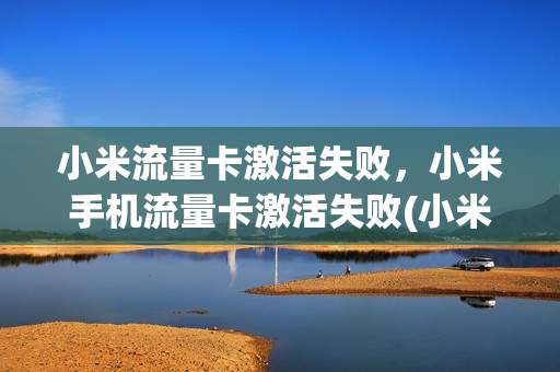 小米流量卡激活失败，小米手机流量卡激活失败(小米流量卡激活失败,小米手机流量卡激活失败怎么办)