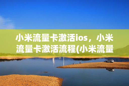 小米流量卡激活ios，小米流量卡激活流程(小米流量卡激活ios,小米流量卡激活流程一样吗)