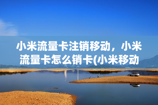 小米流量卡注销移动，小米流量卡怎么销卡(小米移动流量卡如何注销)