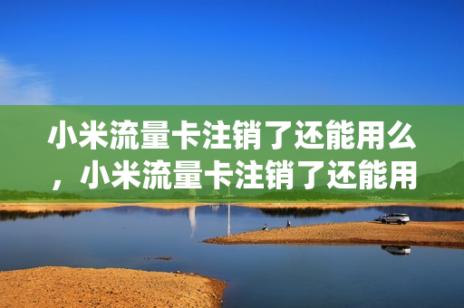 小米流量卡注销了还能用么，小米流量卡注销了还能用么吗(小米流量卡不用了要注销吗)