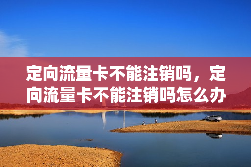定向流量卡不能注销吗，定向流量卡不能注销吗怎么办(定向流量卡划算吗)