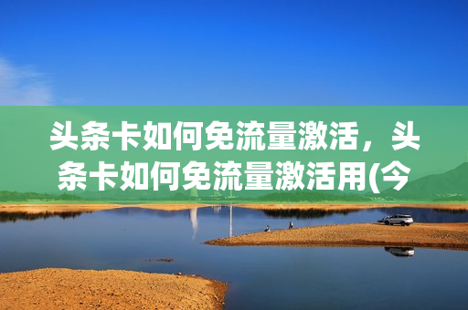 头条卡如何免流量激活，头条卡如何免流量激活用(今日头条免流量卡收费)