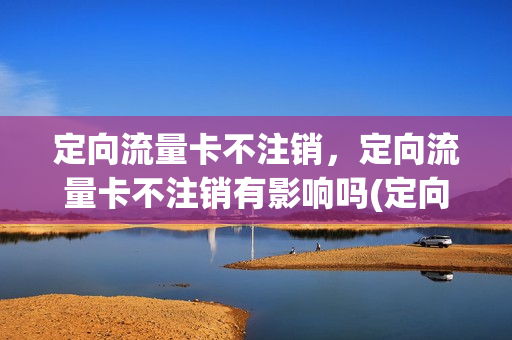 定向流量卡不注销，定向流量卡不注销有影响吗(定向流量不用还会扣钱吗)