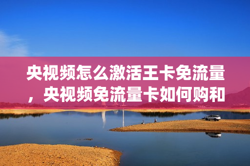 央视频怎么激活王卡免流量，央视频免流量卡如何购和使用(央视频王卡免流设置)