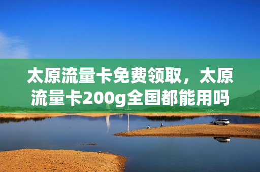 太原流量卡免费领取，太原流量卡200g全国都能用吗(山西大同流量卡)