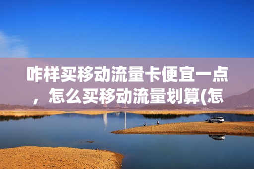 咋样买移动流量卡便宜一点，怎么买移动流量划算(怎样购买移动流量划算)