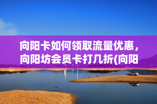 向阳卡如何领取流量优惠，向阳坊会员卡打几折(向阳坊会员卡余额查询)