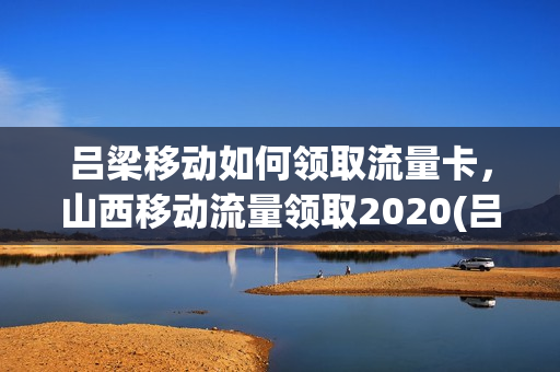 吕梁移动如何领取流量卡，山西移动流量领取2020(吕梁移动套餐介绍)