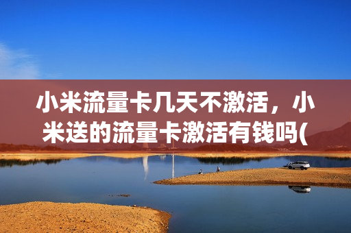 小米流量卡几天不激活，小米送的流量卡激活有钱吗(小米送的流量卡不激活可以直接扔掉吗)