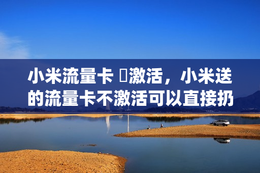 小米流量卡 沒激活，小米送的流量卡不激活可以直接扔掉吗(小米送的超级流量卡不激活会过期吗)
