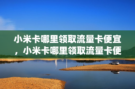 小米卡哪里领取流量卡便宜，小米卡哪里领取流量卡便宜些(小米流量卡怎么使用买小米手机赠送的流量卡)