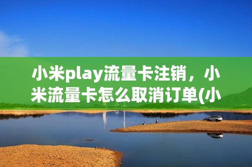 小米play流量卡注销，小米流量卡怎么取消订单(小米流量卡怎么退订)