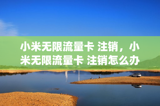 小米无限流量卡 注销，小米无限流量卡 注销怎么办理(小米流量卡销号)