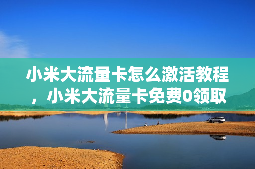 小米大流量卡怎么激活教程，小米大流量卡免费0领取怎么样(小米大流量卡免费领什么意思)