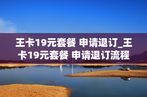 王卡19元套餐 申请退订_王卡19元套餐 申请退订流程
