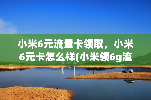 小米6元流量卡领取，小米6元卡怎么样(小米领6g流量)