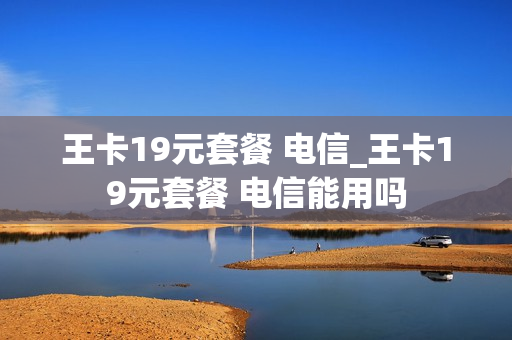 王卡19元套餐 电信_王卡19元套餐 电信能用吗