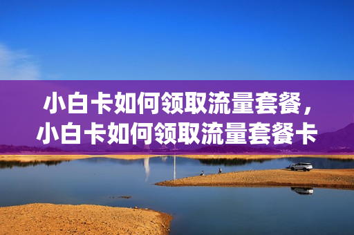 小白卡如何领取流量套餐，小白卡如何领取流量套餐卡(小白卡怎么领)