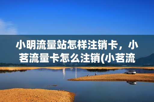小明流量站怎样注销卡，小茗流量卡怎么注销(小茗流量卡客服怎么联系)