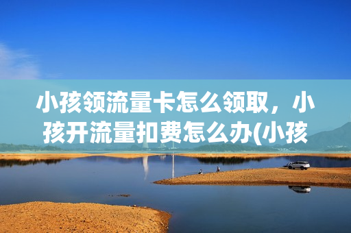 小孩领流量卡怎么领取，小孩开流量扣费怎么办(小孩开了流量能退吗)