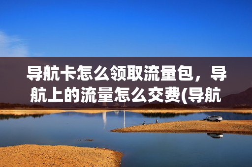 导航卡怎么领取流量包，导航上的流量怎么交费(导航赠送流量怎么用)