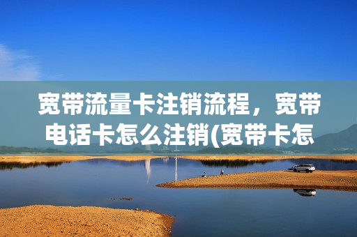宽带流量卡注销流程，宽带电话卡怎么注销(宽带卡怎么销户)