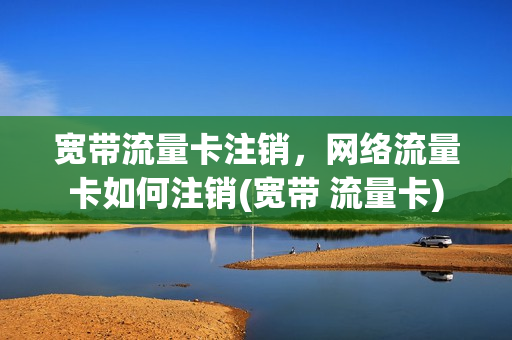 宽带流量卡注销，网络流量卡如何注销(宽带 流量卡)