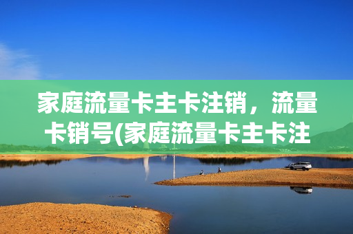 家庭流量卡主卡注销，流量卡销号(家庭流量卡主卡注销,流量卡销号怎么办)
