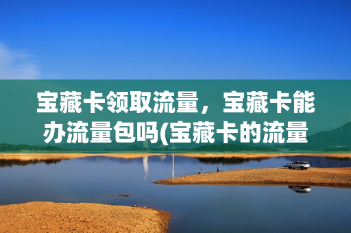 宝藏卡领取流量，宝藏卡能办流量包吗(宝藏卡的流量是5g流量吗)