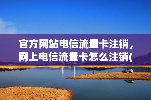 官方网站电信流量卡注销，网上电信流量卡怎么注销(电信流量卡销号)