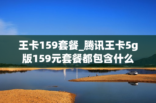 王卡159套餐_腾讯王卡5g版159元套餐都包含什么
