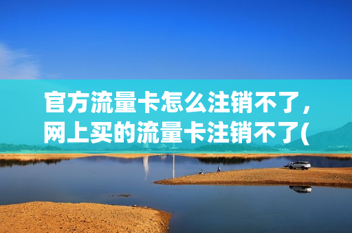 官方流量卡怎么注销不了，网上买的流量卡注销不了(网购流量卡怎么注销)