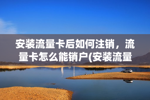 安装流量卡后如何注销，流量卡怎么能销户(安装流量卡后如何注销,流量卡怎么能销户呢)