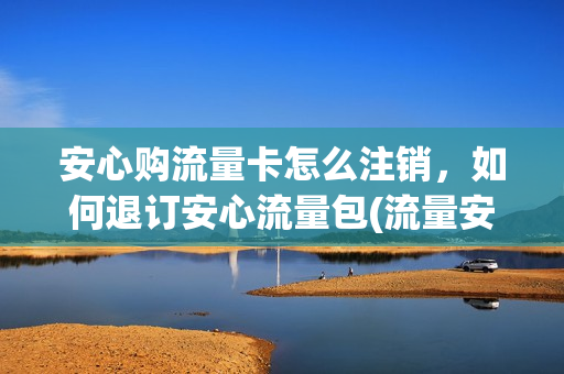安心购流量卡怎么注销，如何退订安心流量包(流量安心包套餐费怎么退订)