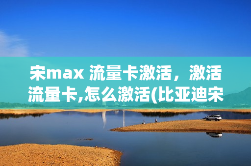 宋max 流量卡激活，激活流量卡,怎么激活(比亚迪宋max激活流量需要多少钱)