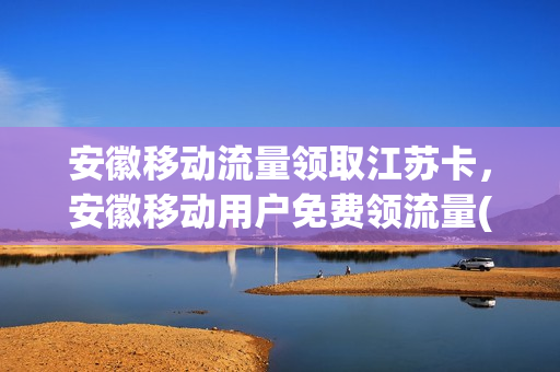 安徽移动流量领取江苏卡，安徽移动用户免费领流量(安徽移动送流量)
