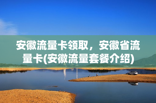 安徽流量卡领取，安徽省流量卡(安徽流量套餐介绍)