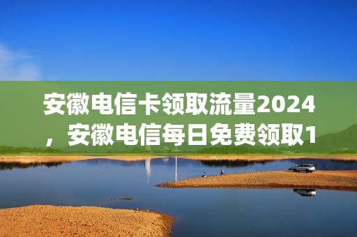 安徽电信卡领取流量2024，安徽电信每日免费领取1g流量(安徽电信不限流量套餐)